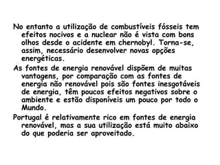 No entanto a utilização de combustíveis fósseis tem
  efeitos nocivos e a nuclear não é vista com bons
  olhos desde o acidente em chernobyl. Torna-se,
  assim, necessário desenvolver novas opções
  energéticas.
As fontes de energia renovável dispõem de muitas
  vantagens, por comparação com as fontes de
  energia não renovável pois são fontes inesgotáveis
  de energia, têm poucos efeitos negativos sobre o
  ambiente e estão disponíveis um pouco por todo o
  Mundo.
Portugal é relativamente rico em fontes de energia
  renovável, mas a sua utilização está muito abaixo
  do que poderia ser aproveitado.
 