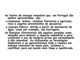As fontes de energia renovável que, em Portugal são
  melhor aproveitadas, são:
 a biomassa: lenhas, resíduos florestais e agrícolas,
  lixos e esgotos provenientes de pecuárias;
 e energia hídrica: obtida a partir do movimento da
  água, como por exemplo, nas barragens.
As Energias Alternativas são aquelas surgidas como
  soluções para diminuir o impacto ambiental e para
  contornar o uso de matéria-prima que normalmente
  é não renovável. Ao utilizarmos as tecnologias
  disponíveis e ao aproveitarmos toda a riqueza em
  energia renovável do nosso país, estamos a
  contribuir para um mundo mais limpo e equilibrado.
 