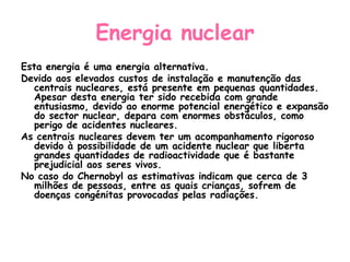 Energia nuclear
Esta energia é uma energia alternativa.
Devido aos elevados custos de instalação e manutenção das
   centrais nucleares, está presente em pequenas quantidades.
   Apesar desta energia ter sido recebida com grande
   entusiasmo, devido ao enorme potencial energético e expansão
   do sector nuclear, depara com enormes obstáculos, como
   perigo de acidentes nucleares.
As centrais nucleares devem ter um acompanhamento rigoroso
   devido à possibilidade de um acidente nuclear que liberta
   grandes quantidades de radioactividade que é bastante
   prejudicial aos seres vivos.
No caso do Chernobyl as estimativas indicam que cerca de 3
   milhões de pessoas, entre as quais crianças, sofrem de
   doenças congénitas provocadas pelas radiações.
 