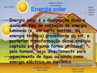 Energia solar
• Energia solar é a designação dada a
  qualquer tipo de captação de energia
  luminosa (e, em certo sentido, da
  energia térmica) proveniente do sol, e
  posterior transformação dessa energia
  captada em alguma forma utilizável
  pelo homem, seja directamente para
  aquecimento de água ou ainda como
  energia eléctrica ou mecânica
 