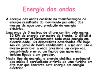 Energia das ondas
A energia das ondas consiste na transformação da
  energia resultante do movimento periódico das
  massas de água para produção de energia
  eléctrica.
Uma onda de 3 metros de altura contém pelo menos
  25 KW de energia por metro de frente. O difícil é
  transformar eficientemente toda essa energia em
  electricidade. Os dispositivos desenhados até hoje
  são em geral de baixo rendimento e a maioria usa o
  mesmo princípio: a onda pressiona um corpo oco,
  comprimindo o ar ou um líquido que move uma
  turbina ligada a um gerador.
Neste tipo de energia, a energia cinética e potencial
  das ondas é aproveitada através de uma turbina em
  alto mar que converte esta energia em energia
  eléctrica.
 