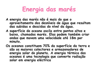 Energia das marés
A energia das marés não é mais do que o
  aproveitamento dos desníveis de água que resultam
  das subidas e descidas do nível da água.
A superfície do oceano oscila entre pontos altos e
  baixo, chamados marés. Elas podem também criar
  ondas que movem uma velocidade até 18m por
  minuto.
Os oceanos constituem 70% da superfície da terra e
  são os maiores colectores e armazenadores de
  energia solar do planeta. A energia térmica dos
  oceanos é uma tecnologia que converte radiação
  solar em energia eléctrica
 