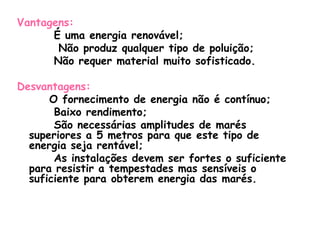 Vantagens:
      É uma energia renovável;
       Não produz qualquer tipo de poluição;
      Não requer material muito sofisticado.

Desvantagens:
      O fornecimento de energia não é contínuo;
       Baixo rendimento;
       São necessárias amplitudes de marés
  superiores a 5 metros para que este tipo de
  energia seja rentável;
       As instalações devem ser fortes o suficiente
  para resistir a tempestades mas sensíveis o
  suficiente para obterem energia das marés.
 