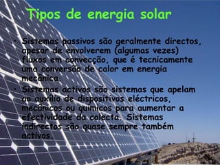 Tipos de energia solar
• Sistemas passivos são geralmente directos,
  apesar de envolverem (algumas vezes)
  fluxos em convecção, que é tecnicamente
  uma conversão de calor em energia
  mecânica.
• Sistemas activos são sistemas que apelam
  ao auxílio de dispositivos eléctricos,
  mecânicos ou químicos para aumentar a
  efectividade da colecta. Sistemas
  indirectos são quase sempre também
  activos.
 