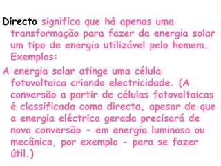 Directo significa que há apenas uma
 transformação para fazer da energia solar
 um tipo de energia utilizável pelo homem.
 Exemplos:
A energia solar atinge uma célula
 fotovoltaica criando electricidade. (A
 conversão a partir de células fotovoltaicas
 é classificada como directa, apesar de que
 a energia eléctrica gerada precisará de
 nova conversão - em energia luminosa ou
 mecânica, por exemplo - para se fazer
 útil.)
 