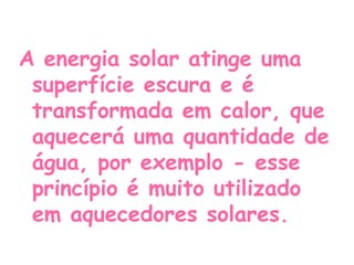 A energia solar atinge uma
 superfície escura e é
 transformada em calor, que
 aquecerá uma quantidade de
 água, por exemplo - esse
 princípio é muito utilizado
 em aquecedores solares.
 