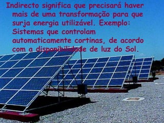 Indirecto significa que precisará haver
  mais de uma transformação para que
  surja energia utilizável. Exemplo:
  Sistemas que controlam
  automaticamente cortinas, de acordo
  com a disponibilidade de luz do Sol.
 