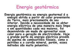 Energia geotérmica
Energia geotérmica ou energia geotermal é a
  energia obtida a partir do calor proveniente
  da Terra, mais precisamente do seu
  interior. Devido a necessidade de se obter
  energia eléctrica de uma maneira mais limpa
  e em quantidades cada vez maiores, foi
  desenvolvido um modo de aproveitar esse
  calor para a geração de electricidade. Hoje
  a grande parte da energia eléctrica provém
  da queima de combustíveis fósseis, como o
  petróleo e o carvão mineral, porém, esses
  métodos são muito poluentes.
 