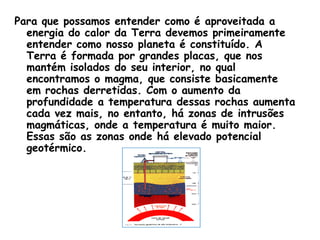 Para que possamos entender como é aproveitada a
  energia do calor da Terra devemos primeiramente
  entender como nosso planeta é constituído. A
  Terra é formada por grandes placas, que nos
  mantém isolados do seu interior, no qual
  encontramos o magma, que consiste basicamente
  em rochas derretidas. Com o aumento da
  profundidade a temperatura dessas rochas aumenta
  cada vez mais, no entanto, há zonas de intrusões
  magmáticas, onde a temperatura é muito maior.
  Essas são as zonas onde há elevado potencial
  geotérmico.
 