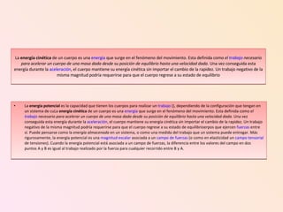 La  energía cinética  de un cuerpo es una  energía  que surge en el fenómeno del movimiento. Esta definida como  el  trabajo  necesario para acelerar un cuerpo de una masa dada desde su posición de equilibrio hasta una velocidad dada . Una vez conseguida esta energía durante la  aceleración , el cuerpo mantiene su energía cinética sin importar el cambio de la rapidez. Un trabajo negativo de la misma magnitud podría requerirse para que el cuerpo regrese a su estado de equilibrio La  energía potencial  es la capacidad que tienen los cuerpos para realizar un  trabajo  (), dependiendo de la configuración que tengan en un sistema de cuLa  energía cinética  de un cuerpo es una  energía  que surge en el fenómeno del movimiento. Esta definida como  el  trabajo  necesario para acelerar un cuerpo de una masa dada desde su posición de equilibrio hasta una velocidad dada . Una vez conseguida esta energía durante la  aceleración , el cuerpo mantiene su energía cinética sin importar el cambio de la rapidez. Un trabajo negativo de la misma magnitud podría requerirse para que el cuerpo regrese a su estado de equilibrioerpos que ejercen  fuerzas  entre sí. Puede pensarse como la  energía almacenada  en un sistema, o como una medida del trabajo que un sistema puede entregar. Más rigurosamente, la energía potencial es una  magnitud escalar  asociada a un  campo de fuerzas  (o como en elasticidad un  campo tensorial  de tensiones). Cuando la energía potencial está asociada a un campo de fuerzas, la diferencia entre los valores del campo en dos puntos A y B es igual al trabajo realizado por la fuerza para cualquier recorrido entre B y A. 