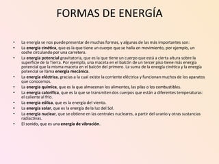 FORMAS DE ENERGÍA La energía se nos puede presentar de muchas formas, y algunas de las más importantes son:  La  energía cinética , que es la que tiene un cuerpo que se halla en movimiento, por ejemplo, un coche circulando por una carretera.  La  energía potencial  gravitatoria, que es la que tiene un cuerpo que está a cierta altura sobre la superficie de la Tierra. Por ejemplo, una maceta en el balcón de un tercer piso tiene más energía potencial que la misma maceta en el balcón del primero. La suma de la energía cinética y la energía potencial se llama  energía mecánica .  La  energía eléctrica , gracias a la cual existe la corriente eléctrica y funcionan muchos de los aparatos que conocemos.  La  energía química , que es la que almacenan los alimentos, las pilas o los combustibles.  La  energía calorífica , que es la que se transmiten dos cuerpos que están a diferentes temperaturas: el caliente al frío.  La  energía eólica , que es la energía del viento.  La  energía solar , que es la energía de la luz del Sol.  La  energía nuclear , que se obtiene en las centrales nucleares, a partir del uranio y otras sustancias radiactivas.  El sonido, que es una  energía de vibración . 
