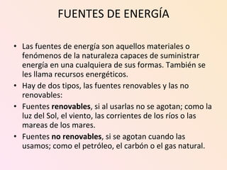 FUENTES DE ENERGÍA Las fuentes de energía son aquellos materiales o fenómenos de la naturaleza capaces de suministrar energía en una cualquiera de sus formas. También se les llama recursos energéticos. Hay de dos tipos, las fuentes renovables y las no renovables: Fuentes  renovables , si al usarlas no se agotan; como la luz del Sol, el viento, las corrientes de los ríos o las mareas de los mares.  Fuentes  no renovables , si se agotan cuando las usamos; como el petróleo, el carbón o el gas natural.  
