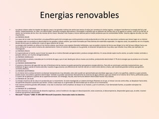 Energias renovables Las placas solares sobre los tejados de algunas casas o los grandes molinos de viento que vemos al viajar por carretera en ciertos lugares, consiguen transformar la energía del Sol y del viento, respectivamente, en calor y en electricidad. Llamamos energías alternativas o renovables a aquellas que se obtienen de fuentes que no se agotan al usarlas, como la luz del Sol, el viento, las corrientes de los ríos o las mareas de los mares. Resultan más limpias y menos dañinas para el medio ambiente que los combustibles fósiles. Veamos algunas de ellas, las más importantes. LA ENERGÍA SOLAR Los rayos de luz solar nos transmiten una pequeñísima parte de la energía que continuamente se está produciendo en el Sol, por las reacciones nucleares que tienen lugar en su interior. La energía solar se convierte en electricidad en los paneles o placas solares, que están formados por finas láminas de materiales especiales. En algunas casas, los podemos ver en el tejado, dando servicio para la calefacción o para el agua caliente de la casa. La energía solar también se utiliza en los hornos solares, que tienen unos espejos llamados helióstatos, que se pueden orientar de forma que dirigen la luz del Sol que reflejan hacia una torre central en la que está el sistema de calentamiento. Como el número de espejos es muy grande, se alcanzan temperaturas muy altas, que resultan muy útiles, por ejemplo, en investigación. LA ENERGÍA EÓLICA Es la generada por el viento, que al mover las aspas de un molino (llamado aerogenerador), produce energía eléctrica. En zonas donde sopla mucho viento, se suelen instalar centrales o parques eólicos, con muchos aerogeneradores. LA ENERGÍA HIDRÁULICA Es la generada en presas y cascadas por la corriente de agua, que al caer desde gran altura mueve una turbina, produciendo electricidad. El 7% de la energía que se produce en el mundo es de este tipo. LA ENERGÍA MAREOMOTRIZ El ascenso y descenso del agua del mar por el fenómeno de las mareas se puede aprovechar para generar energía eléctrica. Para ello se construyen centrales mareomotrices, que embalsan el agua cuando la marea está alta. Cuando el agua alcanza una diferencia de nivel de más de un metro entre dentro y fuera, sale moviendo grandes turbinas que generan corriente eléctrica. LA ENERGÍA GEOTÉRMICA En el interior de la corteza terrestre se alcanzan temperaturas muy elevadas; este calor puede ser aprovechado para bombear agua que, al salir a la superficie, caliente y a gran presión, puede mover una turbina y generar electricidad. También se pueden aprovechar directamente las reservas de agua caliente y gas que existen en el interior de la Tierra, perforando pozos o a partir de los géiseres y grietas de la superficie terrestre. Sin embargo, hoy día, esta forma de obtener electricidad resulta muy costosa. LA ENERGÍA DE LAS OLAS La energía mecánica de las olas es la producida por su movimiento. Se está investigando un sistema de boyas flotantes en el que, al chocar una ola contra ellas, se desplazan hacia atrás, recuperando después la posición que tenían. Unido a cada boya va un generador de electricidad que se activa con el movimiento. Este sistema presenta grandes dificultades: si las olas no alcanzan cierta amplitud, las boyas no se mueven, y por el contrario, si son demasiado fuertes, se pueden estropear los mecanismos. LA ENERGÍA DE LA BIOMASA Se llama biomasa a las sustancias de desecho orgánicas, como el estiércol o las algas en descomposición; estas sustancias, al descomponerse, desprenden gases que, al arder, mueven turbinas que generan electricidad. Microsoft ® Encarta ® 2008. © 1993-2007 Microsoft Corporation. Reservados todos los derechos. 