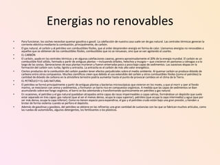 Energias no renovables Para funcionar, los coches necesitan quemar gasolina o gasoil. La calefacción de nuestra casa suele ser de gas natural. Las centrales térmicas generan la corriente eléctrica mediante la combustión, principalmente, de carbón. El gas natural, el carbón y el petróleo son combustibles fósiles, que al arder desprenden energía en forma de calor. Llamamos energías no renovables a aquellas que se obtienen de los combustibles fósiles, combustibles que no se renuevan, sino que se van agotando al usarlos. EL CARBÓN El carbón, usado en las centrales térmicas y en algunas calefacciones caseras, genera aproximadamente el 20% de la energía mundial. El carbón es un combustible fósil sólido, formado a partir de antiguas plantas —incluyendo árboles, helechos y musgos— que crecieron en pantanos y ciénagas o a lo largo de las costas. Generaciones de esas plantas murieron y fueron enterradas poco a poco bajo capas de sedimentos. Las sucesivas etapas en la formación del carbón son: turba, lignito y antracita. La antracita es el carbón de más alto valor energético. Ciertos productos de la combustión del carbón pueden tener efectos perjudiciales sobre el medio ambiente. Al quemar carbón se produce dióxido de carbono entre otros compuestos. Muchos científicos creen que debido al uso extendido del carbón y otros combustibles fósiles (como el petróleo) la cantidad de dióxido de carbono en la atmósfera terrestre podría aumentar hasta el punto de provocar cambios en el clima de la Tierra. EL PETRÓLEO Y EL GAS NATURAL El petróleo se formó principalmente a partir de antiguas plantas y bacterias microscópicas que vivieron en los mares, y que al morir y caer al fondo marino, se mezclaron con arena y sedimentos, y formaron un barro rico en compuestos orgánicos. A medida que las capas de sedimentos se iban acumulando sobre ese fango orgánico, el barro se iba calentando y transformando químicamente en petróleo y gas natural. En ocasiones, el petróleo y el gas natural quedaban atrapados entre capas de rocas impermeables o capas salinas, formándose un depósito que suele estar separado en tres capas: gas natural (que al ser el menos denso, ocupa la capa superior), petróleo (que ocupa la capa intermedia) y agua (que por ser más densa, ocupa la capa inferior). Como no tienen espacio para expandirse, el gas y el petróleo crudo están bajo una gran presión, y tienden a brotar de forma violenta cuando se perfora el depósito. Además de gasolinas y gasóleos, del petróleo se obtiene en las refinerías una gran cantidad de sustancias con las que se fabrican muchos artículos, como las ruedas de automóviles, algunos detergentes, los fertilizantes o los plásticos. 