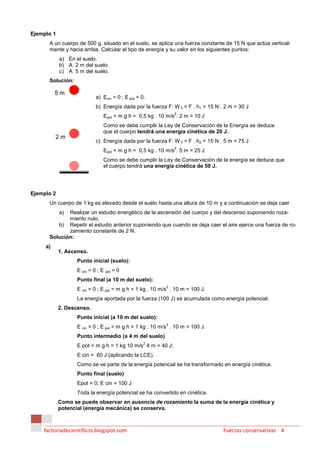 Ejemplo 1
      A un cuerpo de 500 g, situado en el suelo, se aplica una fuerza constante de 15 N que actúa vertical-
      mente y hacia arriba. Calcular el tipo de energía y su valor en los siguientes puntos:
            a) En el suelo.
            b) A 2 m del suelo.
            c) A 5 m del suelo.
      Solución:

          5m
                            a) Ecin = 0 ; E pot = 0.
                            b) Energía dada por la fuerza F: W F = F . h1 = 15 N . 2 m = 30 J
                                                              2
                                Epot = m g h = 0,5 kg . 10 m/s . 2 m = 10 J
                                Como se debe cumplir la Ley de Conservación de la Energía se deduce
                                que el cuerpo tendrá una energía cinética de 20 J.
          2m
                            c) Energía dada por la fuerza F: W F = F . h2 = 15 N . 5 m = 75 J
                                                              2
                                Epot = m g h = 0,5 kg . 10 m/s . 5 m = 25 J
                                Como se debe cumplir la Ley de Conservación de la energía se deduce que
                                el cuerpo tendrá una energía cinética de 50 J.




Ejemplo 2
      Un cuerpo de 1 kg es elevado desde el suelo hasta una altura de 10 m y a continuación se deja caer
            a)
             Realizar un estudio energético de la ascensión del cuerpo y del descenso suponiendo roza-
             miento nulo.
         b) Repetir el estudio anterior suponiendo que cuando se deja caer el aire ejerce una fuerza de ro-
             zamiento constante de 2 N.
      Solución:
     a)
            1. Ascenso.
                   Punto inicial (suelo):
                   E cin = 0 ; E pot = 0
                   Punto final (a 10 m del suelo):
                                                          2
                   E cin = 0 ; E pot = m g h = 1 kg . 10 m/s . 10 m = 100 J.
                   La energía aportada por la fuerza (100 J) es acumulada como energía potencial.
            2. Descenso.
                   Punto inicial (a 10 m del suelo):
                                                          2
                   E cin = 0 ; E pot = m g h = 1 kg . 10 m/s . 10 m = 100 J.
                   Punto intermedio (a 4 m del suelo)
                                                   2
                   E pot = m g h = 1 kg 10 m/s 4 m = 40 J;
                   E cin = 60 J (aplicando la LCE).
                   Como se ve parte de la energía potencial se ha transformado en energía cinética.
                   Punto final (suelo)
                   Epot = 0; E cin = 100 J
                   Toda la energía potencial se ha convertido en cinética.
            Como se puede observar en ausencia de rozamiento la suma de la energía cinética y
            potencial (energía mecánica) se conserva.



    factoriadecientificos.blogspot.com                                            Fuerzas conservativas 4
 
