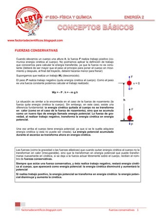 www.factoriadecientificos.blogspot.com


     FUERZAS CONSERVATIVAS

      Cuando elevamos un cuerpo una altura h, la fuerza F realiza trabajo positivo (co-
      munica energía cinética al cuerpo). No podríamos aplicar la definición de trabajo
      que conocemos para calcular la energía transferida, ya que la fuerza no es cons-
      tante (deberá de ser mayor que el peso al principio para poner el cuerpo en movi-
      miento y después, al final del trayecto, deberá hacerse menor para frenar)
      Supongamos que realiza un trabajo WF (desconocido).
                                                                                                      F
      El peso P realiza trabajo negativo (quita energía cinética al cuerpo). Como el peso
      es una fuerza constante podemos calcular el trabajo realizado:                                       v=0
                                                                                                      P
                                    Wp = - P . h = - m g h

                                                                                                h
      La situación es similar a la encontrada en el caso de la fuerza de rozamiento (la
      fuerza quita energía cinética la cuerpo). Sin embargo, en este caso, existe una
      diferencia fundamental: la energía cinética quitada al cuerpo no se transforma
      en calor (como en el caso de la fuerza de rozamiento), sino que se acumula                       F
      como un nuevo tipo de energía llamada energía potencial. La fuerza de gra-
      vedad, al realizar trabajo negativo, transforma la energía cinética en energía
      potencial.
                                                                                                      P
      Una vez arriba el cuerpo tiene energía potencial, ya que si se le suelta adquiere
      energía cinética (y esta no puede ser creada). La energía potencial acumulada
      durante el ascenso se transforma ahora en energía cinética.




     Las fuerzas (como la gravedad o las fuerzas elásticas) que cuando quitan energía cinética al cuerpo no la
     transforman en calor (irrecuperable), sino que la transforman en energía potencial que puede transfor-
     marse nuevamente en cinética, si se deja a la fuerza actuar libremente sobre el cuerpo, reciben el nom-
     bre de fuerzas conservativas.
     Siempre que actúe una fuerza conservativa, y ésta realice trabajo negativo, restará energía cinéti-
     ca al cuerpo, que aparecerá como energía potencial: la energía cinética disminuirá y aumentará la
     potencial
     Si realiza trabajo positivo, la energía potencial se transforma en energía cinética: la energía poten-
     cial disminuye y aumenta la cinética.




          factoriadecientificos.blogspot.com                                        Fuerzas conservativas 1
 