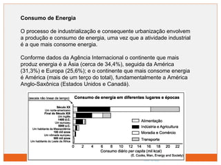 Consumo de Energia 
O processo de industrialização e consequente urbanização envolvem 
a produção e consumo de energia, uma vez que a atividade industrial 
é a que mais consome energia. 
Conforme dados da Agência Internacional o continente que mais 
produz energia é a Ásia (cerca de 34,4%), seguida da América 
(31,3%) e Europa (25,6%); e o continente que mais consome energia 
é América (mais de um terço do total), fundamentalmente a América 
Anglo-Saxônica (Estados Unidos e Canadá). 
 