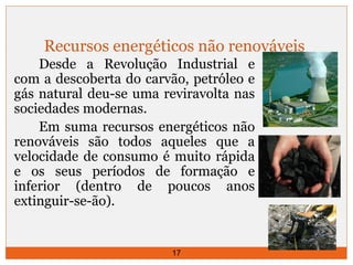 Recursos energéticos não renováveis 
Desde a Revolução Industrial e 
com a descoberta do carvão, petróleo e 
gás natural deu-se uma reviravolta nas 
sociedades modernas. 
Em suma recursos energéticos não 
renováveis são todos aqueles que a 
velocidade de consumo é muito rápida 
e os seus períodos de formação e 
inferior (dentro de poucos anos 
extinguir-se-ão). 
17 
 