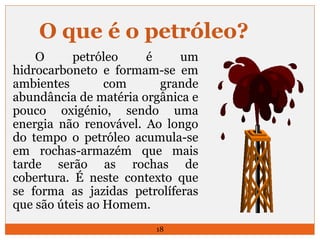 O que é o petróleo? 
O petróleo é um 
hidrocarboneto e formam-se em 
ambientes com grande 
abundância de matéria orgânica e 
pouco oxigénio, sendo uma 
energia não renovável. Ao longo 
do tempo o petróleo acumula-se 
em rochas-armazém que mais 
tarde serão as rochas de 
cobertura. É neste contexto que 
se forma as jazidas petrolíferas 
que são úteis ao Homem. 
18 
 