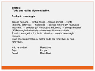 Energia 
Tudo que realiza algum trabalho. 
Evolução da energia 
Tração humana → lenha (fogo) → tração animal → vento 
(moinho, caravela) → hidráulica → carvão mineral (1ª revolução 
Industrial) → petróleo (2ª Revolução Industrial) → energia nucelar 
(3ª Revolução Industrial) → biomassa/biocombustíveis. 
A matriz energética é a fonte natural – chamada de energia 
primaria. 
Essa energia primaria ou matriz pode ser renovável ou não-renovável. 
Não renovável Renovável 
Suja Limpa 
Fóssil Reciclável 
 
