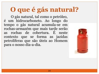 O que é gás natural? 
O gás natural, tal como o petróleo, 
é um hidrocarboneto. Ao longo do 
tempo o gás natural acumula-se em 
rochas-armazém que mais tarde serão 
as rochas de cobertura. É neste 
contexto que se forma as jazidas 
petrolíferas que são úteis ao Homem 
para o nosso dia-a-dia. 
20 
 