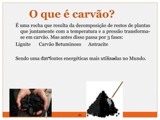 O que é carvão? 
É uma rocha que resulta da decomposição de restos de plantas 
que juntamente com a temperatura e a pressão transforma-se 
em carvão. Mas antes disso passa por 3 fases: 
Lignite Carvão Betuminoso Antracite 
Sendo uma das fontes energéticas mais utilizadas no Mundo. 
21 
 
