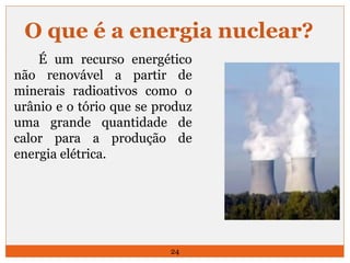 O que é a energia nuclear? 
É um recurso energético 
não renovável a partir de 
minerais radioativos como o 
urânio e o tório que se produz 
uma grande quantidade de 
calor para a produção de 
energia elétrica. 
24 
 