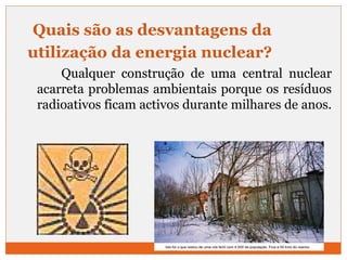 Quais são as desvantagens da 
utilização da energia nuclear? 
Qualquer construção de uma central nuclear 
acarreta problemas ambientais porque os resíduos 
radioativos ficam activos durante milhares de anos. 
26 
 