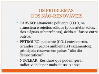 OS PROBLEMAS 
DOS NÃO-RENOVÁVEIS 
 CARVÃO: altamente poluente (CO2), na 
atmosfera e rejeitos sólidos (pode afetar solos, 
rios e águas subterrâneas), ácido sulfúrico entre 
outros; 
 PETRÓLEO: poluente (CO2) entre outros. 
Grandes impactos ambientais (vazamentos); 
principais reservas em países “não tão 
democráticos” 
 NUCLEAR: Resíduos que podem gerar 
radiotividade por mais de 1000 anos; 
 