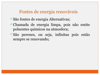 Fontes de energia renováveis 
São fontes de energia Alternativas; 
Chamada de energia limpa, pois não emite 
poluentes quimicos na atmosfera; 
São perenes, ou seja, infinitas pois estão 
sempre se renovando; 
 
