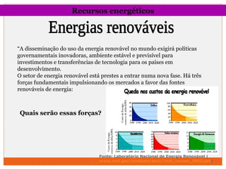 Recursos energéticos 
“A disseminação do uso da energia renovável no mundo exigirá políticas 
governamentais inovadoras, ambiente estável e previsível para 
investimentos e transferências de tecnologia para os países em 
desenvolvimento. 
O setor de energia renovável está prestes a entrar numa nova fase. Há três 
forças fundamentais impulsionando os mercados a favor das fontes 
renováveis de energia: 
Quais serão essas forças? 
Fonte: Laboratório Nacional de Energia Renovável ( 
www.nrel.gov/analysis/docs/cost_curves_2002.ppt) 
 
