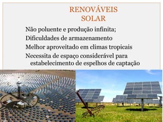 RENOVÁVEIS 
SOLAR 
Não poluente e produção infinita; 
Dificuldades de armazenamento 
Melhor aproveitado em climas tropicais 
Necessita de espaço considerável para 
estabelecimento de espelhos de captação 
 