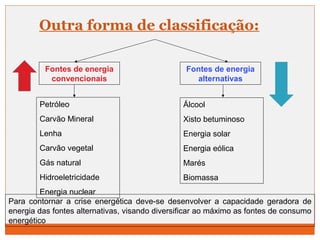 Outra forma de classificação: 
Fontes de energia 
convencionais 
Fontes de energia 
alternativas 
Petróleo 
Carvão Mineral 
Lenha 
Carvão vegetal 
Gás natural 
Hidroeletricidade 
Energia nuclear 
Álcool 
Xisto betuminoso 
Energia solar 
Energia eólica 
Marés 
Biomassa 
Para contornar a crise energética deve-se desenvolver a capacidade geradora de 
energia das fontes alternativas, visando diversificar ao máximo as fontes de consumo 
energético 
 