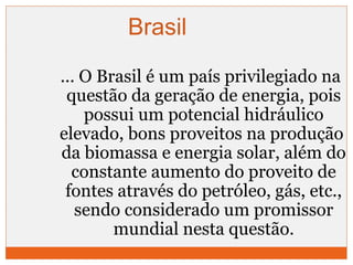 Brasil 
... O Brasil é um país privilegiado na 
questão da geração de energia, pois 
possui um potencial hidráulico 
elevado, bons proveitos na produção 
da biomassa e energia solar, além do 
constante aumento do proveito de 
fontes através do petróleo, gás, etc., 
sendo considerado um promissor 
mundial nesta questão. 
 
