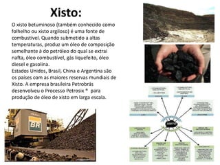 Xisto:
O xisto betuminoso (também conhecido como
folhelho ou xisto argiloso) é uma fonte de
combustível. Quando submetido a altas
temperaturas, produz um óleo de composição
semelhante à do petróleo do qual se extrai
nafta, óleo combustível, gás liquefeito, óleo
diesel e gasolina.
Estados Unidos, Brasil, China e Argentina são
os países com as maiores reservas mundiais de
Xisto. A empresa brasileira Petrobrás
desenvolveu o Processo Petrosix ® para
produção de óleo de xisto em larga escala.

 