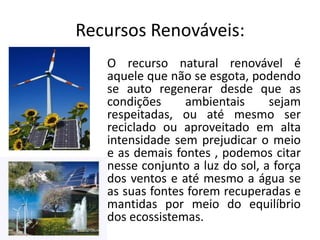 Recursos Renováveis:
O recurso natural renovável é
aquele que não se esgota, podendo
se auto regenerar desde que as
condições
ambientais
sejam
respeitadas, ou até mesmo ser
reciclado ou aproveitado em alta
intensidade sem prejudicar o meio
e as demais fontes , podemos citar
nesse conjunto a luz do sol, a força
dos ventos e até mesmo a água se
as suas fontes forem recuperadas e
mantidas por meio do equilíbrio
dos ecossistemas.

 