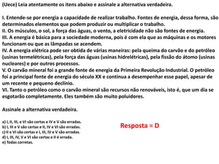 (Uece) Leia atentamente os itens abaixo e assinale a alternativa verdadeira.

I. Entende-se por energia a capacidade de realizar trabalho. Fontes de energia, dessa forma, são
determinados elementos que podem produzir ou multiplicar o trabalho.
II. Os músculos, o sol, a força das águas, o vento, a eletricidade não são fontes de energia.
III. A energia é básica para a sociedade moderna, pois é com ela que as máquinas e os motores
funcionam ou que as lâmpadas se acendem.
IV. A energia elétrica pode ser obtida de várias maneiras: pela queima do carvão e do petróleo
(usinas termelétricas), pela força das águas (usinas hidrelétricas), pela fissão do átomo (usinas
nucleares) e por outros processos.
V. O carvão mineral foi a grande fonte de energia da Primeira Revolução Industrial. O petróleo
foi a principal fonte de energia do século XX e continua a desempenhar esse papel, apesar de
um recente e pequeno declínio.
VI. Tanto o petróleo como o carvão mineral são recursos não renováveis, isto é, que um dia se
esgotarão completamente. Eles também são muito poluidores.
Assinale a alternativa verdadeira.
a) I, II, III, e VI são certas e IV e V são erradas.
b) I, III e V são certas e II, IV e VI são erradas.
c) II e VI são certas e I, III, IV e V são erradas.
d) I, III, IV, V e VI são certas e II é errada.
e) Todas corretas.

Resposta = D

 