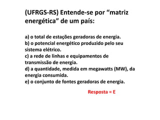 (UFRGS-RS) Entende-se por “matriz
energética” de um país:
a) o total de estações geradoras de energia.
b) o potencial energético produzido pelo seu
sistema elétrico.
c) a rede de linhas e equipamentos de
transmissão de energia.
d) a quantidade, medida em megawatts (MW), da
energia consumida.
e) o conjunto de fontes geradoras de energia.
Resposta = E

 