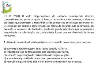 (ENEM 2009) O ciclo biogeoquímico do carbono compreende diversos

compartimentos, entre os quais a Terra, a atmosfera e os oceanos, e diversos
processos que permitem a transferência de compostos entre esses reservatórios.
Os estoques de carbono armazenados na forma de recursos não renováveis, por
exemplo, o petróleo, são limitados, sendo de grande relevância que se perceba a
importância da substituição de combustíveis fosseis por combustíveis de fontes
renováveis.
A utilização de combustíveis fosseis interfere no ciclo do carbono, pois provoca
a) aumento da porcentagem de carbono contido na Terra.
b) redução na taxa de fotossíntese dos vegetais superiores.
c) aumento da produção de carboidratos de origem vegetal.
d) aumento na quantidade de carbono presente na atmosfera.
e) redução da quantidade global de carbono armazenado nos oceanos.

 
