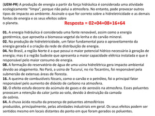 (UEM-PR) A produção de energia a partir da força hidráulica é considerada uma atividade
ecologicamente “limpa”, porque não polui a atmosfera. No entanto, pode provocar outros
tipos de impacto ao ambiente. Assinale o que for correto sobre a hidreletricidade e as demais
fontes de energia e os seus efeitos sobre
o planeta.
Resposta = 02+04+08+16+64
01. A energia hidráulica é considerada uma fonte renovável, assim como a energia
geotérmica, que aproveita a biomassa vegetal da lenha e do carvão mineral.
02. Na produção de hidreletricidade, um fator fundamental para o aproveitamento da
energia gerada é a criação da rede de distribuição de energia.
04. No Brasil, a região Norte é a que possui o maior potencial hídrico necessário à geração de
energia; mas é a região Sudeste que apresenta a maior capacidade elétrica instalada e que é
responsável pelo maior consumo de energia.
08. A formação do reservatório de água de uma usina hidrelétrica gera impacto ambiental
devido ao alagamento. No Pará, a usina de Tucuruí, no rio Tocantins, foi responsável pela
submersão de extensas áreas de floresta.
16. A queima de combustíveis fósseis, como o carvão e o petróleo, foi o principal fator
responsável pelo aumento de dióxido de carbono na atmosfera.
32. O efeito estufa decorre do acúmulo de gases e de aerosóis na atmosfera. Esses poluentes
provocam a retenção do calor junto ao solo, devido à destruição da camada
de ozônio.
64. A chuva ácida resulta da presença de poluentes atmosféricos
produzidos, principalmente, pelas atividades industriais em geral. Os seus efeitos podem ser
sentidos mesmo em locais distantes do ponto em que foram gerados os poluentes.

 