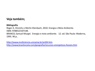 Veja também;
Bibliografia
Roger A. Hinrichs e Merlin Kleinbach, 2010. Energia e Meio Ambiente.
ISBN: 9788522107148.
BRANCO, Samuel Murgel. Energia e meio ambiente. 12. ed. São Paulo: Moderna,
1995. 96 p..

http://www.multiciencia.unicamp.br/art04.htm
http://www.brasilescola.com/geografia/recursos-energeticos-fosseis.htm

 