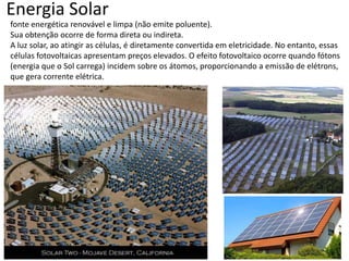 Energia Solar
fonte energética renovável e limpa (não emite poluente).
Sua obtenção ocorre de forma direta ou indireta.
A luz solar, ao atingir as células, é diretamente convertida em eletricidade. No entanto, essas
células fotovoltaicas apresentam preços elevados. O efeito fotovoltaico ocorre quando fótons
(energia que o Sol carrega) incidem sobre os átomos, proporcionando a emissão de elétrons,
que gera corrente elétrica.

 