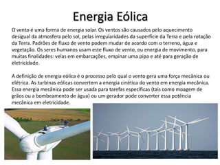 Energia Eólica
O vento é uma forma de energia solar. Os ventos são causados pelo aquecimento
desigual da atmosfera pelo sol, pelas irregularidades da superfície da Terra e pela rotação
da Terra. Padrões de fluxo de vento podem mudar de acordo com o terreno, água e
vegetação. Os seres humanos usam este fluxo de vento, ou energia de movimento, para
muitas finalidades: velas em embarcações, empinar uma pipa e até para geração de
eletricidade.
A definição de energia eólica é o processo pelo qual o vento gera uma força mecânica ou
elétrica. As turbinas eólicas convertem a energia cinética do vento em energia mecânica.
Essa energia mecânica pode ser usada para tarefas específicas (tais como moagem de
grãos ou a bombeamento de água) ou um gerador pode converter essa potência
mecânica em eletricidade.

 