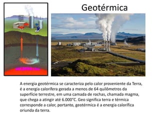 Geotérmica

A energia geotérmica se caracteriza pelo calor proveniente da Terra,
é a energia calorífera gerada a menos de 64 quilômetros da
superfície terrestre, em uma camada de rochas, chamada magma,
que chega a atingir até 6.000°C. Geo significa terra e térmica
corresponde a calor, portanto, geotérmica é a energia calorífica
oriunda da terra.

 