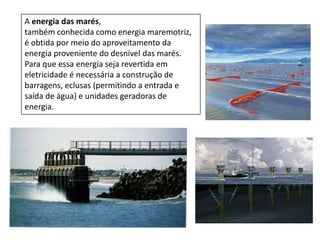 A energia das marés,
também conhecida como energia maremotriz,
é obtida por meio do aproveitamento da
energia proveniente do desnível das marés.
Para que essa energia seja revertida em
eletricidade é necessária a construção de
barragens, eclusas (permitindo a entrada e
saída de água) e unidades geradoras de
energia.

 