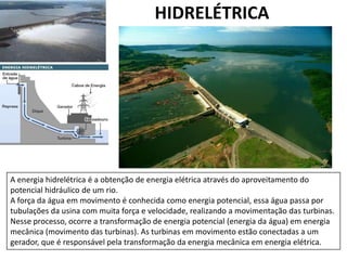 HIDRELÉTRICA

A energia hidrelétrica é a obtenção de energia elétrica através do aproveitamento do
potencial hidráulico de um rio.
A força da água em movimento é conhecida como energia potencial, essa água passa por
tubulações da usina com muita força e velocidade, realizando a movimentação das turbinas.
Nesse processo, ocorre a transformação de energia potencial (energia da água) em energia
mecânica (movimento das turbinas). As turbinas em movimento estão conectadas a um
gerador, que é responsável pela transformação da energia mecânica em energia elétrica.

 