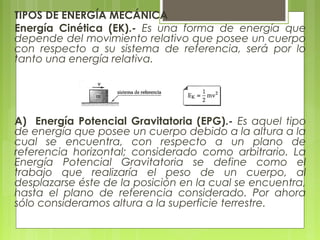 TIPOS DE ENERGÍA MECÁNICA
Energía Cinética (EK).- Es una forma de energía que
depende del movimiento relativo que posee un cuerpo
con respecto a su sistema de referencia, será por lo
tanto una energía relativa.
A) Energía Potencial Gravitatoria (EPG).- Es aquel tipo
de energía que posee un cuerpo debido a la altura a la
cual se encuentra, con respecto a un plano de
referencia horizontal; considerado como arbitrario. La
Energía Potencial Gravitatoria se define como el
trabajo que realizaría el peso de un cuerpo, al
desplazarse éste de la posición en la cual se encuentra,
hasta el plano de referencia considerado. Por ahora
sólo consideramos altura a la superficie terrestre.
 