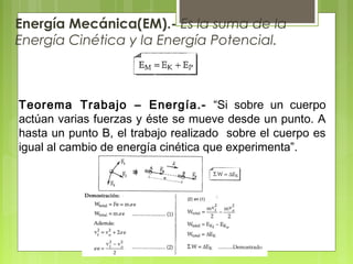 Energía Mecánica(EM).- Es la suma de la
Energía Cinética y la Energía Potencial.
Teorema Trabajo – Energía.- “Si sobre un cuerpo
actúan varias fuerzas y éste se mueve desde un punto. A
hasta un punto B, el trabajo realizado sobre el cuerpo es
igual al cambio de energía cinética que experimenta”.
 