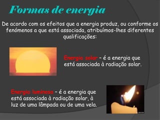 Formas de energia
De acordo com os efeitos que a energia produz, ou conforme os
 fenómenos a que está associada, atribuímos-lhes diferentes
                       qualificações:


                        Energia solar – é a energia que
                        está associada à radiação solar.




   Energia luminosa – é a energia que
   está associada à radiação solar, à
   luz de uma lâmpada ou de uma vela.
 