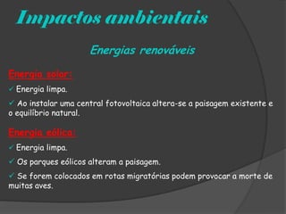 Impactos ambientais
                     Energias renováveis
Energia solar:
 Energia limpa.

 Ao instalar uma central fotovoltaica altera-se a paisagem existente e
o equilíbrio natural.

Energia eólica:
 Energia limpa.

 Os parques eólicos alteram a paisagem.
 Se forem colocados em rotas migratórias podem provocar a morte de
muitas aves.
 
